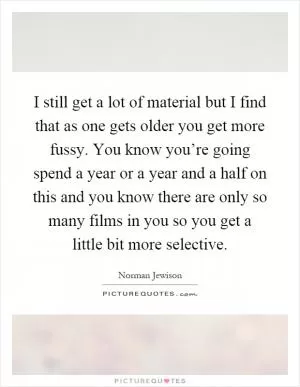I still get a lot of material but I find that as one gets older you get more fussy. You know you’re going spend a year or a year and a half on this and you know there are only so many films in you so you get a little bit more selective Picture Quote #1