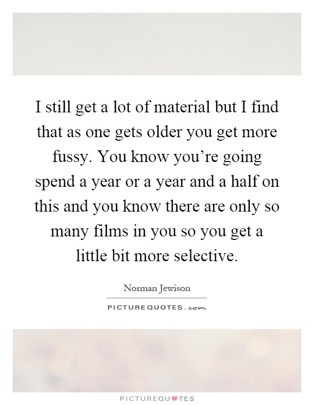 I still get a lot of material but I find that as one gets older you get more fussy. You know you're going spend a year or a year and a half on this and you know there are only so many films in you so you get a little bit more selective Picture Quote #1