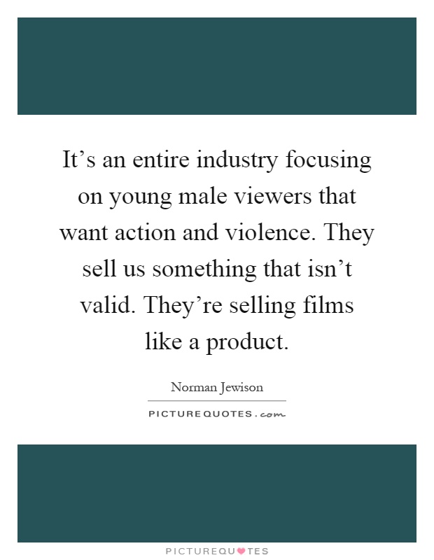 It's an entire industry focusing on young male viewers that want action and violence. They sell us something that isn't valid. They're selling films like a product Picture Quote #1