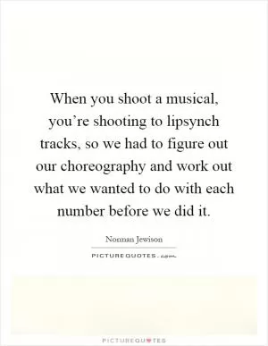 When you shoot a musical, you’re shooting to lipsynch tracks, so we had to figure out our choreography and work out what we wanted to do with each number before we did it Picture Quote #1
