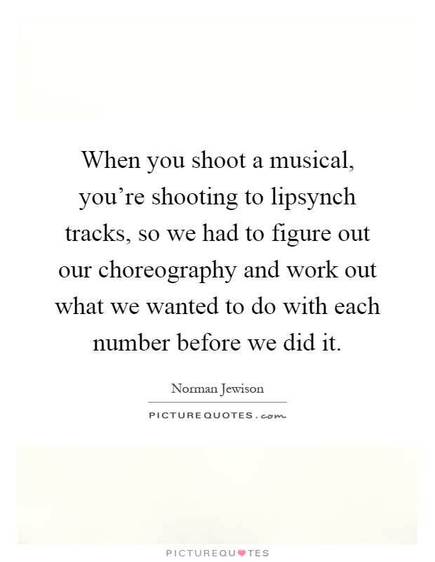 When you shoot a musical, you're shooting to lipsynch tracks, so we had to figure out our choreography and work out what we wanted to do with each number before we did it Picture Quote #1