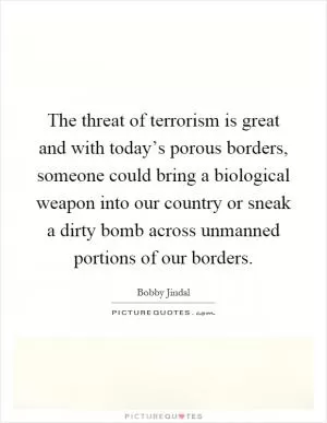 The threat of terrorism is great and with today’s porous borders, someone could bring a biological weapon into our country or sneak a dirty bomb across unmanned portions of our borders Picture Quote #1