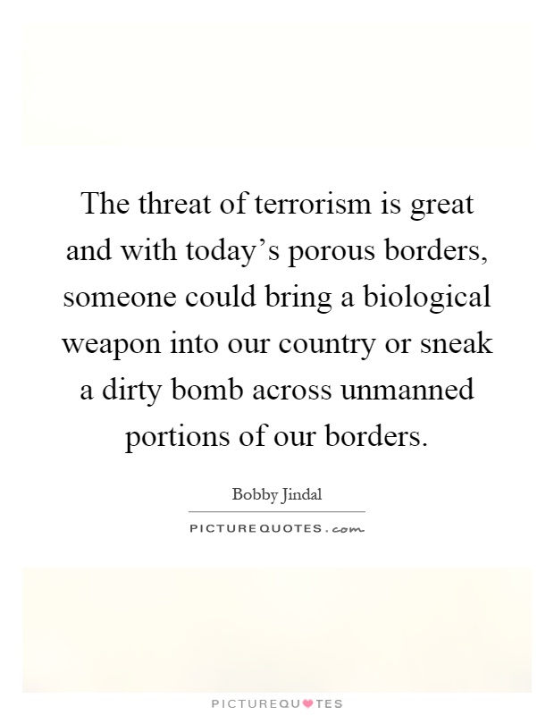 The threat of terrorism is great and with today's porous borders, someone could bring a biological weapon into our country or sneak a dirty bomb across unmanned portions of our borders Picture Quote #1