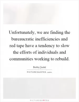 Unfortunately, we are finding the bureaucratic inefficiencies and red tape have a tendency to slow the efforts of individuals and communities working to rebuild Picture Quote #1