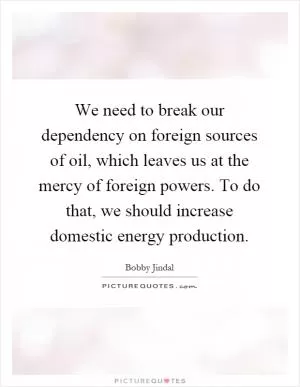 We need to break our dependency on foreign sources of oil, which leaves us at the mercy of foreign powers. To do that, we should increase domestic energy production Picture Quote #1