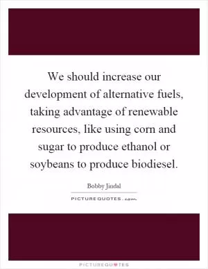 We should increase our development of alternative fuels, taking advantage of renewable resources, like using corn and sugar to produce ethanol or soybeans to produce biodiesel Picture Quote #1