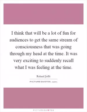 I think that will be a lot of fun for audiences to get the same stream of consciousness that was going through my head at the time. It was very exciting to suddenly recall what I was feeling at the time Picture Quote #1