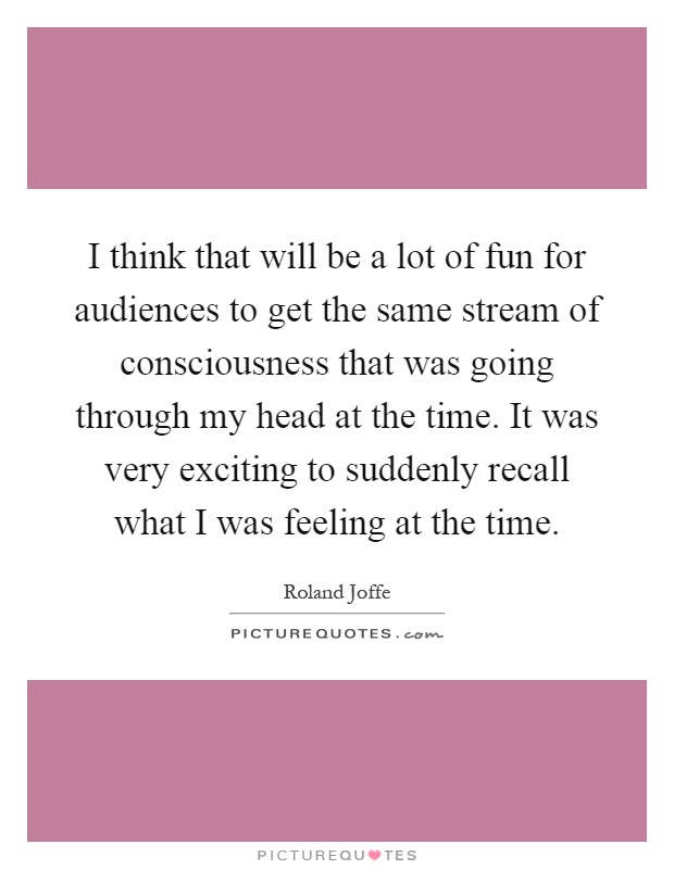 I think that will be a lot of fun for audiences to get the same stream of consciousness that was going through my head at the time. It was very exciting to suddenly recall what I was feeling at the time Picture Quote #1