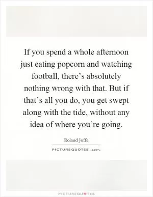 If you spend a whole afternoon just eating popcorn and watching football, there’s absolutely nothing wrong with that. But if that’s all you do, you get swept along with the tide, without any idea of where you’re going Picture Quote #1