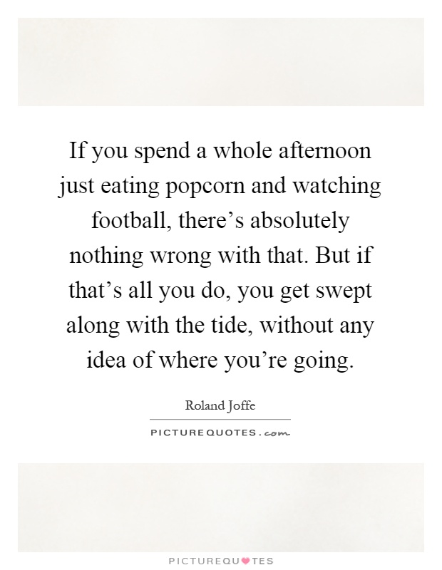 If you spend a whole afternoon just eating popcorn and watching football, there's absolutely nothing wrong with that. But if that's all you do, you get swept along with the tide, without any idea of where you're going Picture Quote #1