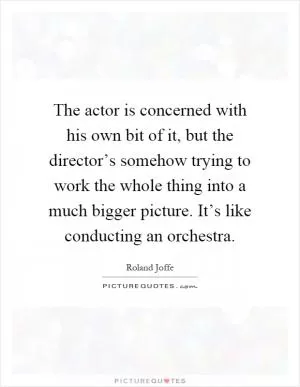 The actor is concerned with his own bit of it, but the director’s somehow trying to work the whole thing into a much bigger picture. It’s like conducting an orchestra Picture Quote #1
