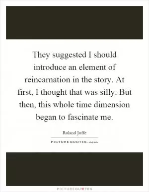 They suggested I should introduce an element of reincarnation in the story. At first, I thought that was silly. But then, this whole time dimension began to fascinate me Picture Quote #1