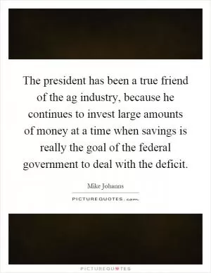The president has been a true friend of the ag industry, because he continues to invest large amounts of money at a time when savings is really the goal of the federal government to deal with the deficit Picture Quote #1