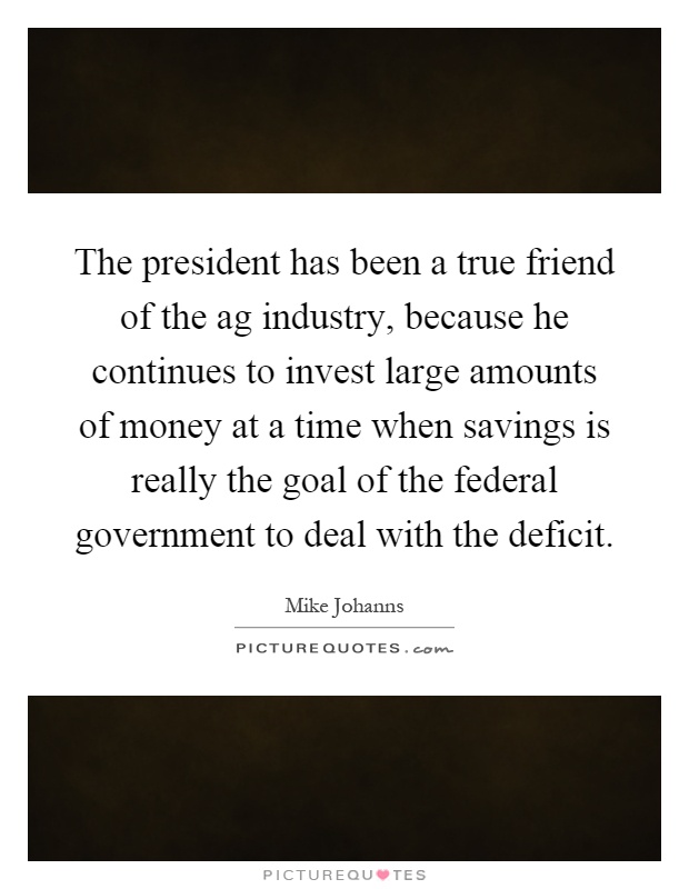 The president has been a true friend of the ag industry, because he continues to invest large amounts of money at a time when savings is really the goal of the federal government to deal with the deficit Picture Quote #1