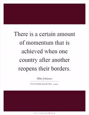 There is a certain amount of momentum that is achieved when one country after another reopens their borders Picture Quote #1