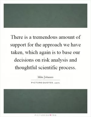 There is a tremendous amount of support for the approach we have taken, which again is to base our decisions on risk analysis and thoughtful scientific process Picture Quote #1