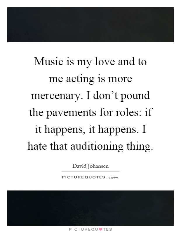 Music is my love and to me acting is more mercenary. I don't pound the pavements for roles: if it happens, it happens. I hate that auditioning thing Picture Quote #1