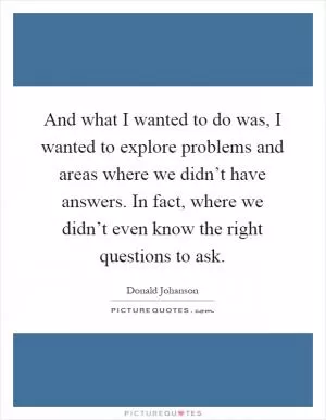 And what I wanted to do was, I wanted to explore problems and areas where we didn’t have answers. In fact, where we didn’t even know the right questions to ask Picture Quote #1