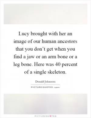 Lucy brought with her an image of our human ancestors that you don’t get when you find a jaw or an arm bone or a leg bone. Here was 40 percent of a single skeleton Picture Quote #1