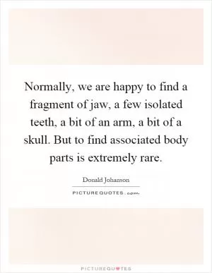 Normally, we are happy to find a fragment of jaw, a few isolated teeth, a bit of an arm, a bit of a skull. But to find associated body parts is extremely rare Picture Quote #1