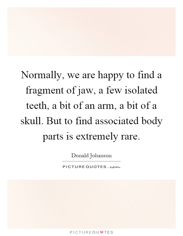 Normally, we are happy to find a fragment of jaw, a few isolated teeth, a bit of an arm, a bit of a skull. But to find associated body parts is extremely rare Picture Quote #1