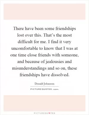 There have been some friendships lost over this. That’s the most difficult for me. I find it very uncomfortable to know that I was at one time close friends with someone, and because of jealousies and misunderstandings and so on, these friendships have dissolved Picture Quote #1