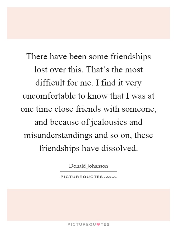 There have been some friendships lost over this. That's the most difficult for me. I find it very uncomfortable to know that I was at one time close friends with someone, and because of jealousies and misunderstandings and so on, these friendships have dissolved Picture Quote #1