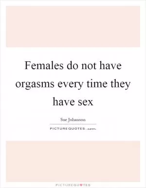 Females do not have orgasms every time they have sex Picture Quote #1