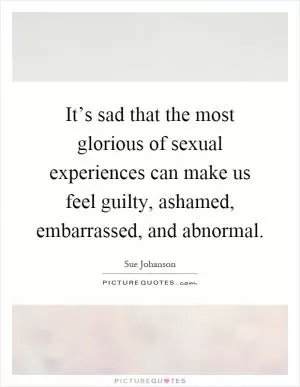 It’s sad that the most glorious of sexual experiences can make us feel guilty, ashamed, embarrassed, and abnormal Picture Quote #1