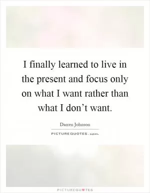 I finally learned to live in the present and focus only on what I want rather than what I don’t want Picture Quote #1