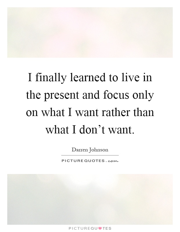 I finally learned to live in the present and focus only on what I want rather than what I don't want Picture Quote #1