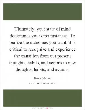 Ultimately, your state of mind determines your circumstances. To realize the outcomes you want, it is critical to recognize and experience the transition from our present thoughts, habits, and actions to new thoughts, habits, and actions Picture Quote #1