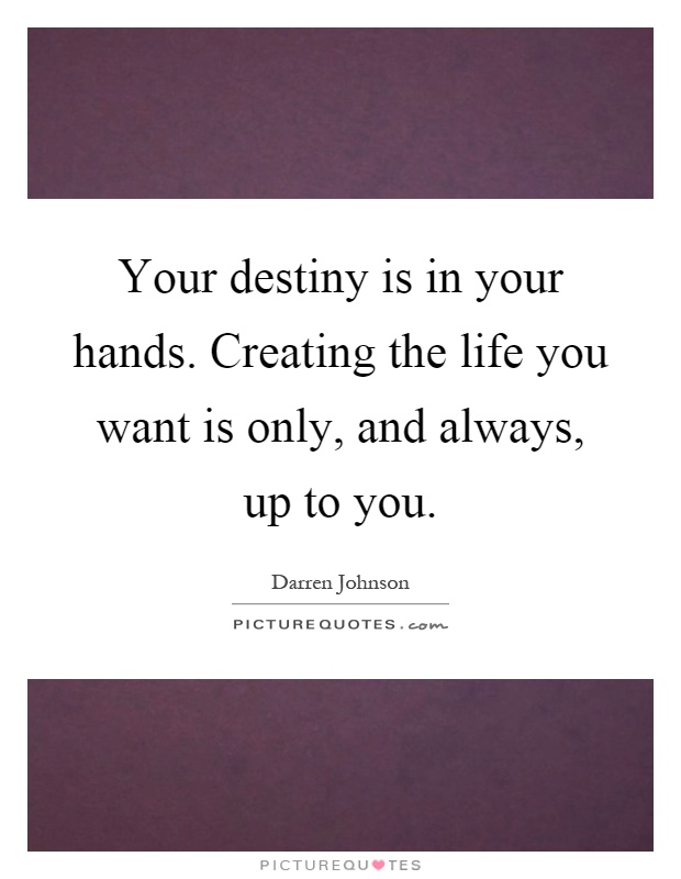 Your destiny is in your hands. Creating the life you want is only, and always, up to you Picture Quote #1