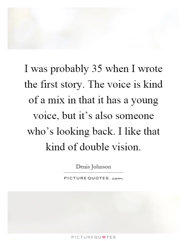 I was probably 35 when I wrote the first story. The voice is kind of a mix in that it has a young voice, but it's also someone who's looking back. I like that kind of double vision Picture Quote #1