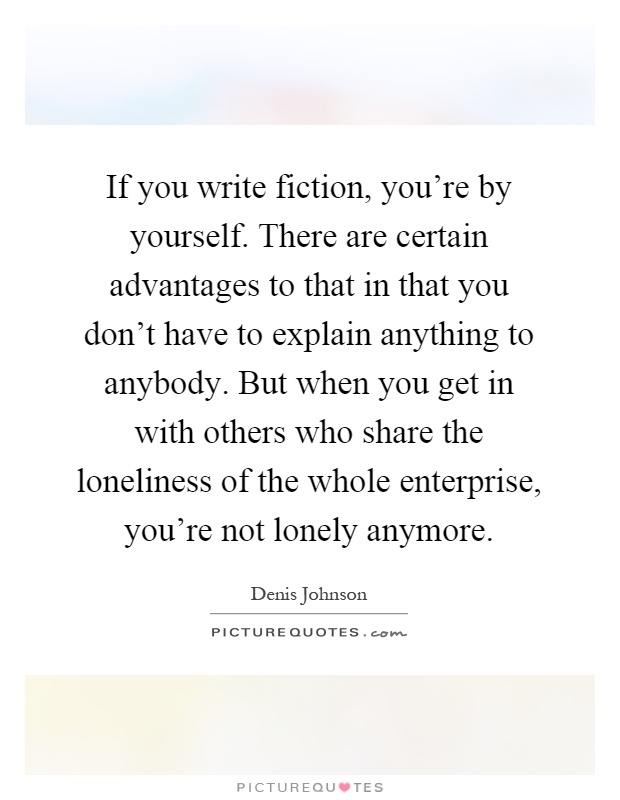 If you write fiction, you're by yourself. There are certain advantages to that in that you don't have to explain anything to anybody. But when you get in with others who share the loneliness of the whole enterprise, you're not lonely anymore Picture Quote #1