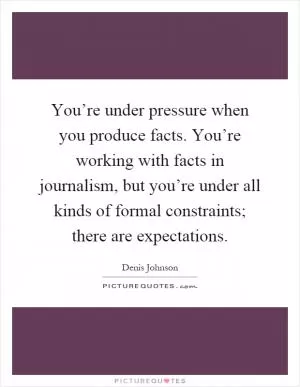You’re under pressure when you produce facts. You’re working with facts in journalism, but you’re under all kinds of formal constraints; there are expectations Picture Quote #1