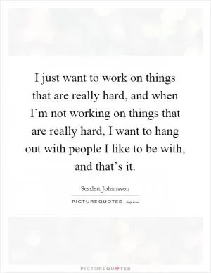 I just want to work on things that are really hard, and when I’m not working on things that are really hard, I want to hang out with people I like to be with, and that’s it Picture Quote #1