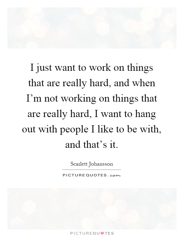 I just want to work on things that are really hard, and when I'm not working on things that are really hard, I want to hang out with people I like to be with, and that's it Picture Quote #1