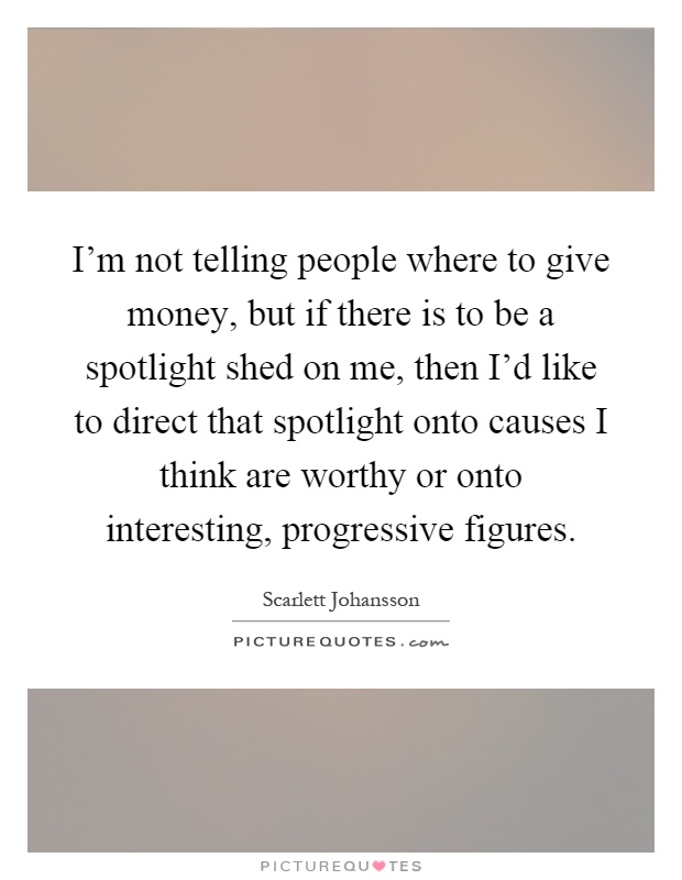 I'm not telling people where to give money, but if there is to be a spotlight shed on me, then I'd like to direct that spotlight onto causes I think are worthy or onto interesting, progressive figures Picture Quote #1