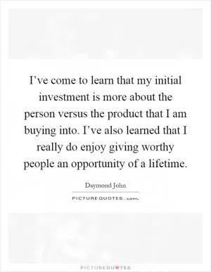 I’ve come to learn that my initial investment is more about the person versus the product that I am buying into. I’ve also learned that I really do enjoy giving worthy people an opportunity of a lifetime Picture Quote #1
