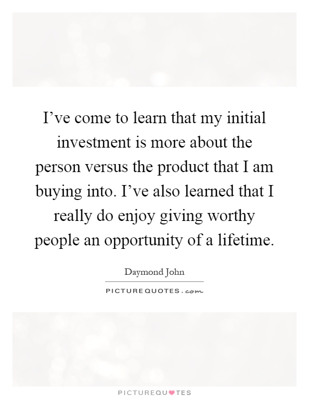 I've come to learn that my initial investment is more about the person versus the product that I am buying into. I've also learned that I really do enjoy giving worthy people an opportunity of a lifetime Picture Quote #1
