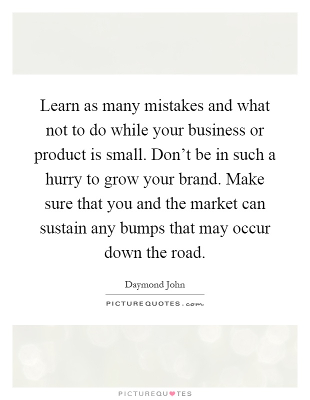 Learn as many mistakes and what not to do while your business or product is small. Don't be in such a hurry to grow your brand. Make sure that you and the market can sustain any bumps that may occur down the road Picture Quote #1