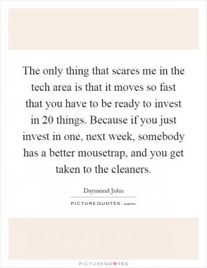 The only thing that scares me in the tech area is that it moves so fast that you have to be ready to invest in 20 things. Because if you just invest in one, next week, somebody has a better mousetrap, and you get taken to the cleaners Picture Quote #1