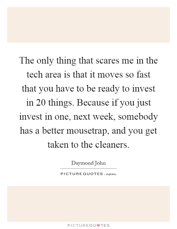The only thing that scares me in the tech area is that it moves so fast that you have to be ready to invest in 20 things. Because if you just invest in one, next week, somebody has a better mousetrap, and you get taken to the cleaners Picture Quote #1