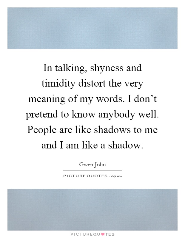 In talking, shyness and timidity distort the very meaning of my words. I don't pretend to know anybody well. People are like shadows to me and I am like a shadow Picture Quote #1