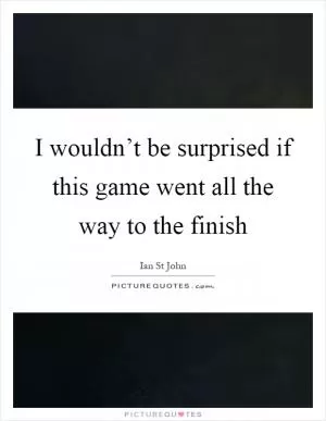 I wouldn’t be surprised if this game went all the way to the finish Picture Quote #1
