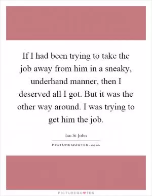 If I had been trying to take the job away from him in a sneaky, underhand manner, then I deserved all I got. But it was the other way around. I was trying to get him the job Picture Quote #1