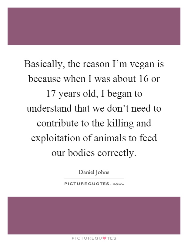 Basically, the reason I'm vegan is because when I was about 16 or 17 years old, I began to understand that we don't need to contribute to the killing and exploitation of animals to feed our bodies correctly Picture Quote #1