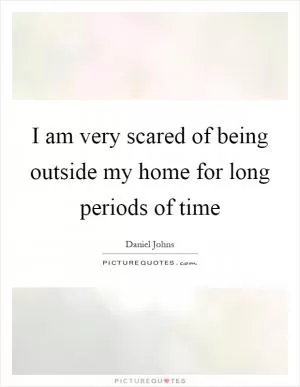 I am very scared of being outside my home for long periods of time Picture Quote #1