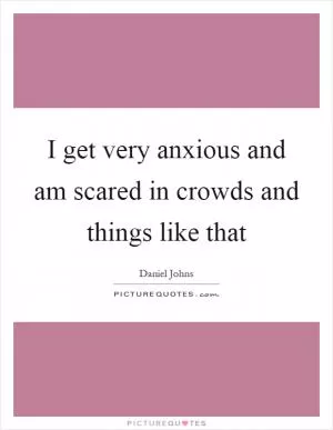 I get very anxious and am scared in crowds and things like that Picture Quote #1